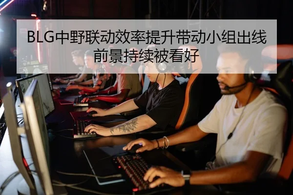 BLG中野联动效率提升带动小组出线前景持续被看好 - Bandao